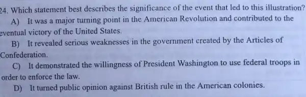 24. Which statement best describes the significance of the event that led to this illustration?
A) It was a major turning point in the American Revolution and contributed to the
eventual victory of the United States.
B) It revealed serious weaknesses in the government created by the Articles of
Confederation.
C) It demonstrated the willingness of President Washington to use federal troops in
order to enforce the law.
__