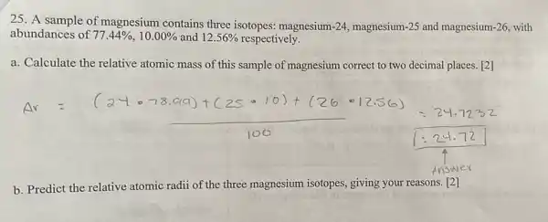 25. A sample of magnesium contains three isotopes: magnesium -24 magnesium-25 and magnesium -26 with
abundances of 77.44% ,10.00%  and 12.56%  respectively.
a. Calculate the relative atomic mass of this sample of magnesium correct to two decimal places. [2]
b. Predict the relative atomic radii of the three magnesium isotopes , giving your reasons.