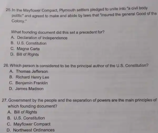 25.In the Mayflower Compact, Plymouth settlers pledged to unite into "a civil body
politic" and agreed to make and abide by laws that "insured the general Good of the
Colony."
What founding document did this set a precedent for?
A. Declaration of Independence
B. U.S. Constitution
C. Magna Carta
D. Bill of Rights
26. Which person is considered to be the principal author of the U.S. Constitution?
A. Thomas Jefferson
B. Richard Henry Lee
C. Benjamin Franklin
D. James Madison
27. Government by the people and the separation of powers are the main principles of
which founding document?
A. Bill of Rights
B. U.S. Constitution
C. Mayflower Compact
D. Northwest Ordinances