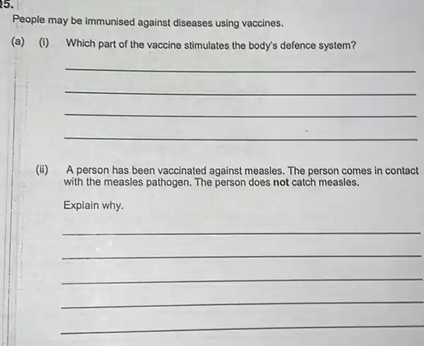 25.
People may be immunised against diseases using vaccines.
(a) (i) Which part of the vaccine stimulates the body's defence system?
__
(ii) A person has been vaccinated against measles. The person comes in contact
with the measles pathogen. The person does not catch measles.
Explain why.
__