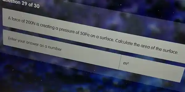 on 29 of 30
A force of 200N is creating a pressure of 50Pa on a surface Calculate the area of the surface.
Enter your answer as a number
m^2