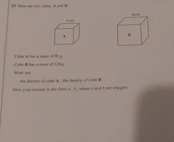 29 Here are two cubes, A and B.
Cube A has a mass of 81 g.
Cube B has a mass of 128g.
Work out
the density of cube A: the density of cube B
Give your answer in the form a:b where a and b are integers.