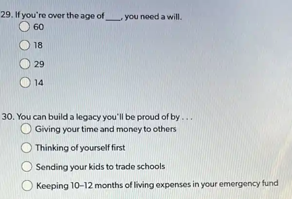 29. If you're over the age of __ , you need a will.
60
18
29
14
30. You can build a legacy you'll be proud of by __
Giving your time and money to others
Thinking of yourself first
Sending your kids to trade schools
Keeping 10-12 months of living expenses in your emergency fund