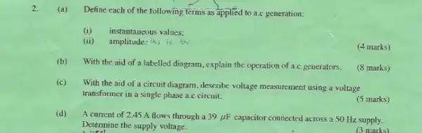 2.
(a) Define each of the following terms as applied to a.c generation:
(i) instantaneous values;
(ii) amplitude: this is the
(4 marks)
(b)
With the aid of a labelled diagram, explain the operation of a.c generators.
(8 marks)
(c)
With the aid of a circuit diagram, describe voltage measurement using a voltage
transformer in a single phase a.c circuit.
(5 marks)
(d)
A current of 245 A flows through a 39mu F capacitor connected across a 50 Hz supply.
Determine the supply voltage.
(3 marks)
__