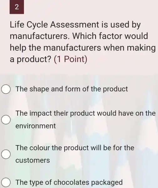 2
Life Cycle Asse ssment is used by
manufacturers . Which factor would
help the m anufacturers when making
a product'? (1 Point)
The shape and form of the product
The impact their product would have on the
environment
The colour the product will be for the
customers
The type of chocolates packaged