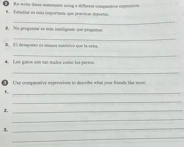 (2)Re-write these statements using a different comparative expression.
1. Estudiar es más importante que practicar deportes.
__
2. No preguntar es más inteligente que preguntar.
__
3. El desayuno es menos nutritivo que la cena.
__
4. Los gatos son tan malos como los perros.
__
(3)Use comparative expressions to describe what your friends like more.
1.
__