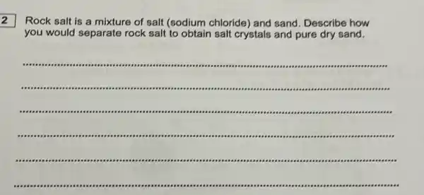 2
Rock salt is a mixture of salt (sodium chloride) and sand Describe how
you would separate rock salt to obtain salt crystals and pure dry sand.
__
....
.	.