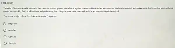 3. (02.01 MC)
The right of the people to be secure in their persons, houses.papers, and effects, against unreasonable searches and seizures.shall not be violated.and no Warrants shall issue, but upon probable
cause, supported by Oath or affirmation, and particularly describing the place to be searched, and the persons or things to be seized.
The simple subject of the Fourth Amendment is (10 points)
the people
searches
warrants
the right