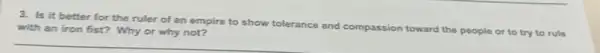 3. Is it better for the ruler of an empire to show t
tolerance and compassion toward the
people or to try to rule with an iron fist?Why or why not?