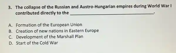 3. The collapse of the Russian and Austro -Hungarian empires during World War I
contributed directly to the __
A. Formation of the European Union
B. Creation of new nations in Eastern Europe
C. Development of the Marshall Plan
D. Start of the Cold War