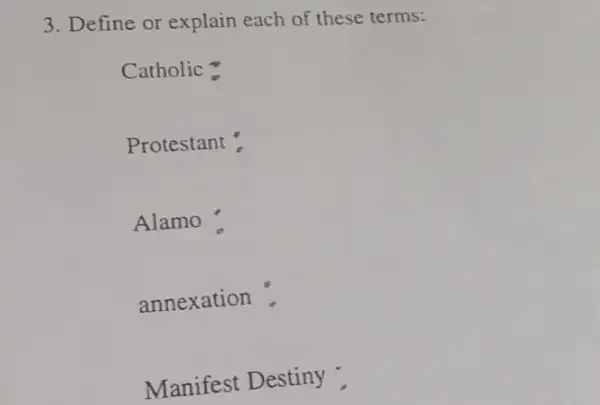 3. Define or explain each of these terms:
Catholic =
Protestant :
Alamo'
annexation .
Manifest Destiny :