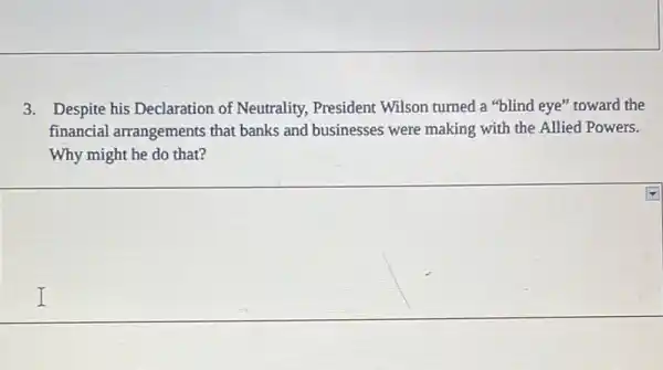 3. Despite his Declaration of Neutrality President Wilson turned a "blind eye" toward the
financial arrangements that banks and businesses were making with the Allied Powers.
Why might he do that?
I I