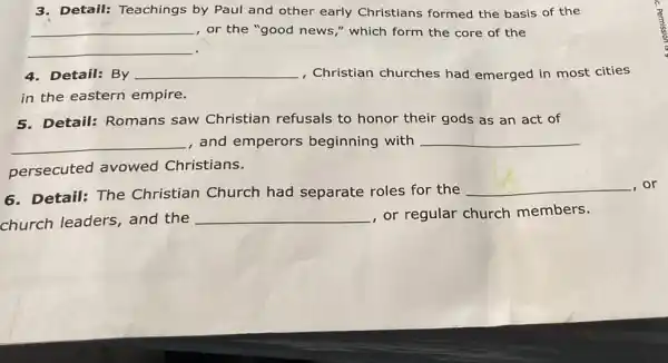 3. Detail: Teachings by Paul and other early Christians formed the basis of the
__ , or the "good news ," which form the core of the
__
4. Detail: By __ , Christian churches had emerged in most cities
in the eastern empire.
5.Detail: Romans saw Christian refusals to honor their gods as an act of
__ , and emperors beginning with __
persecuted avowed Christians.
6. Detail: The Christian Church had separate roles for the
__ ,or
church leaders and the
__ , or regular church members.