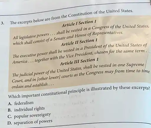 3. The excerpts below are from the Constitution of the United States.
Article I Section 1
All legislative powers
__
shall be vested in a Congress of the United States,
which shall consist of a Senate and House of Representatives.
Article II Section 1
The executive power shall be vested in a President of the United States of
America __
together with the Vice President, chosen for the same term.
Article III Section 1
The judicial power of the United States, shall be vested in one Supreme
Court, and in lother lower] courts as the Congress may from time to time
ordain and establish
__
Which important constitutional principle is illustrated by these excerpts?
A. federalism
B. individual rights
C. popular sovereignty
D. separation of powers