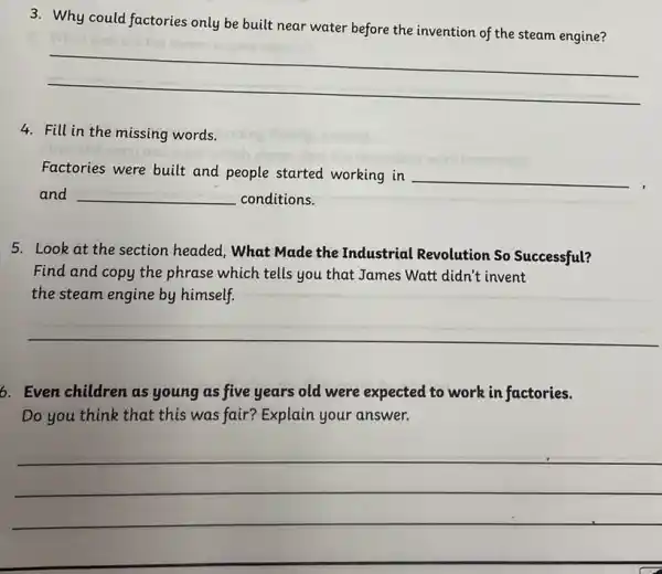 3. Why could factories only be built near water before the invention of the steam engine?
__
4. Fill in the missing words.
Factories were built and people started working in __
and __ conditions.
5. Look at the section headed, What Made the Industrial Revolution So Successful?
Find and copy the phrase which tells you that James Watt didn't invent
the steam engine by himself.
__
6. Even children as young as five years old were expected to work in factories.
Do you think that this was fair? Explain your answer.
__