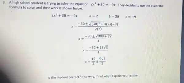 3. A high school student is trying to solve the equation 2x^2+30=-9x
They decides to use the quadratic
formula to solve and their work is shown below.
2x^2+30=-9x
a=2 b=30
x=(-30pm sqrt ((30)^2-4(2)(-9)))/(2(2))
x=(-30pm sqrt (900+72))/(4)
x=(-30pm 18sqrt (3))/(4)
x=(15)/(2)pm (9sqrt (3))/(2)
Is the student correct?If so why, if not why? Explain your answer: