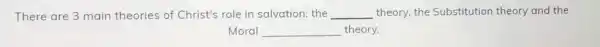 There are 3 main theories of Christ's role in salvation: the __ theory, the Substitution theory and the
Moral __ theory.