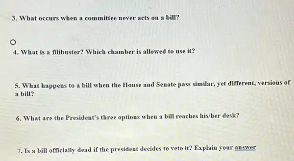 3. What occurs when a committee never acts on a bill?
O
4. What is a filibuster?Which chamber is allowed to use it?
5. What happens to a bill when the House and Senate pass similar, yet different versions of
a bill?
6. What are the President's three options when a bill reaches his/her desk?
7. Is a bill officially dead if the president decides to veto it? Explain your answer