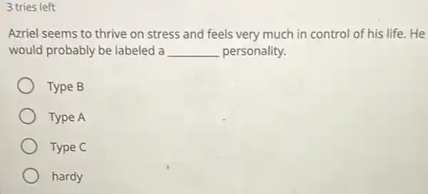 3 tries left
Azriel seems to thrive on stress and feels very much in control of his life. He
would probably be labeled a __ personality.
Type B
Type A
Type C
hardy