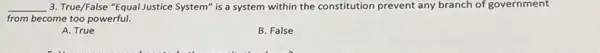 __ 3. True/False "Equal lustice System" is a system within the constitution prevent any branch of government
from become too powerful.
A. True
B. False