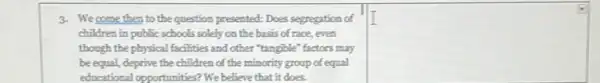 3- Wecome then to the question presented: Does segregation of
children in public schools solely on the basis of race,even
though the physical facilities and other "tangble" factors may
be equal, deprive the children of the minority group of equal
educational opportunities? We believe that it does.