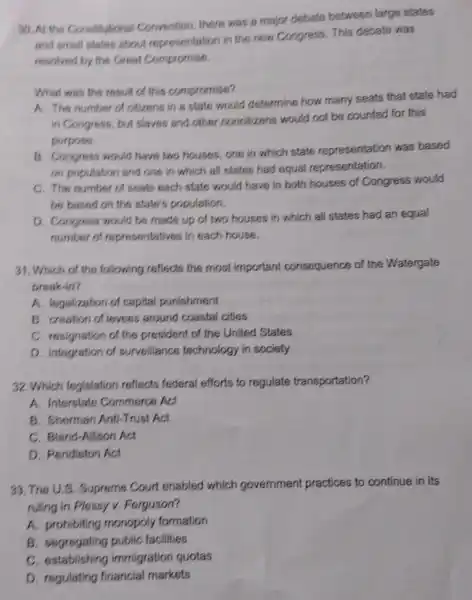 30. At the Constitutional Convention, there was a major debate between large states
and emall states about representation in the new Congress. This debate was
resolved by the Great Compromise.
What was the rosult of this compromise?
A. The number of citizens in a state would determine how many seats that state had
in Congress, but slaves and other noncitizens would not be counted for this
purpose.
B. Congress would have two houses one in which state representation was based
on population and one in which all states had equal representation.
C. The number of seats each state would have in both houses of Congress would
be based on the state's population.
D. Congress would be made up of two houses in which all states had an equal
number of representatives in each house.
31. Which of the following reflects the most important consequence of the Watergate
break-in?
A. legalization of capital punishment
B. creation of levees around coastal cities
C. resignation of the president of the United States
D. integration of surveillance technology in society
32. Which legislation reflects federal efforts to regulate transportation?
A. Interstate Commerce Act
B. Sherman Anti-Trust Act
C. Bland-Allison Act
D. Pendieton Act
33. The U.S . Supreme Court enabled which government practices to continue in its
ruling in Plossy v.Forguson?
A. prohibiting monopoly formation
B. segregating public facilities
C. establishing immigration quotas
D. regulating financial markets