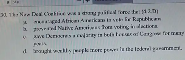 30. The New Deal Coalition was a strong political force that (4.2.D)
a. encouraged African Americans to vote for Republicans.
b. prevented Native Americans from voting in elections.
c. gave Democrats a majority in both houses of Congress for many
years.
d. brought wealthy people more power in the federal government.