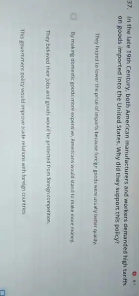 37. In the late 19th Century, both American manufacturers and workers demanded high tariffs
on goods imported into the United States. Why did they support this policy?
They hoped to lower the price of imports because foreign goods were usually better quality.
By making domestic goods more expensive, Americans would stand to make more money.
They believed their jobs and goods would be protected from foreign competition.
This government policy would improve trade relations with foreign countries.