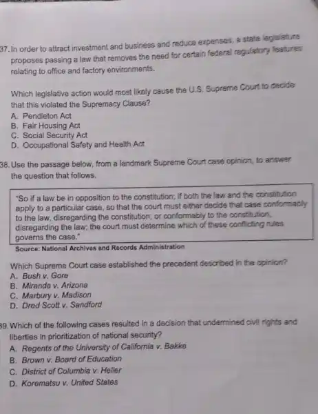 37. In order to attract investment and business and reduce expenses, a state legislature
proposes passing a law that removes the need for certain federal regulatory features
relating to office and factory environments.
Which legislative action would most likely cause the U.S . Supreme Court to decide
that this violated the Supremacy Clause?
A. Pendleton Act
B. Fair Housing Act
C. Social Security Act
D. Occupational Safety and Health Act
38.Use the passage below, from a landmark Supreme Court case opinion , to answer
the question that follows.
"So if a law be in opposition to the constitution; if both the law and the constitution
apply to a particular case, so that the court must either decide that case conformably
to the law disregarding the constitution; or conformably to the constitution,
disregarding the law;the court must determine which of these conflicting rules
governs the case."
Source: National Archives and Records Administration
Which Supreme Court case established the precedent described in the opinion?
A. Bush v. Gore
B. Miranda v.Arizona
C. Marbury v.Madison
D. Dred Scott v.Sandford
39. Which of the following cases resulted in a decision that undermined civil rights and
liberties in prioritization of national security?
A. Regents of the University of California v. Bakke
B. Brown v. Board of Education
C. District of Columbia v. Heller
D. Korematsu v.United States