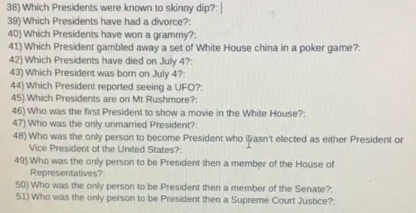 38) Which Presidents were known to skinny dip?:
39) Which Presidents have had a divorce?:
40) Which Presidents have won a grammy?
41) Which President gambled away a set of White House china in a poker game?
42) Which Presidents have died on July 42:
43) Which Presidént was born on July 42:
44) Which President reported seeing a UFO?:
45) Which Presidents are on Mt Rushmore?:
46) Who was the first President to show a movie in the White House?
47) Who was the only unmarried President?:
48) Who was the only person to become President who ijasn't elected as either President or
Vice President of the United States?:
49) Who was the only person to be President then a member of the House of
Representatives?
50) Who was the only person to be President then a member of the Senate?:
51) Who was the only person to be President then a Supreme Court Justice?: