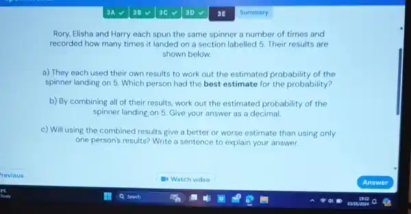 3E
Rory, Elisha and Harry each spun the same spinner a number of times and
recorded how many times it landed on a section labelled 5. Their results are
shown below.
a) They each used their own results to work out the estimated probability of the
spinner landing on 5 . Which person had the best estimate for the probability?
b) By combining all of their results, work out the estimated probability of the
spinner landing on 5 Give your answer as a decimal.
c) Will using the combined results give a better or worse estimate than using only
one person's results? Write a sentence to explain your answer.