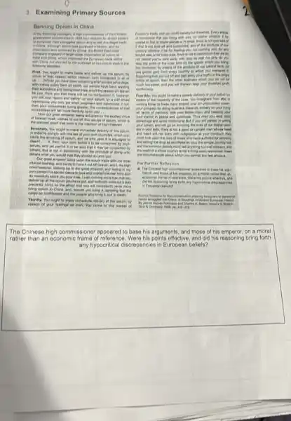 3.Examining Primary Sources
Banning Oplim in China
In the following passages, a high communicate of the Chinese
was cultured in
China, the finish fast
engaged in targe-scare of cipilian) to
inde and China which improved the European trade defent
with Chine bed also led to the cuttress of two opinion word are these
following decades.
Firet. You ought to make haste and deliver up the opium, by
virtue of enat reason which Heaven heeh impleated in all of
been sohering after private
with minds solely bert on profit, our people have been weating
their substance and losing their lives; and it the reason of steeven
be just, think you that there will be no retribution? it, however.
you will now repent and deliver up your Grum, by a wel-timed
then your wokedness being greater, the consequences of that
of Heaven theit, wishes to out off this clotuge of opium, which is
the plainest proof that such is the intention of reger Heavent __
Secondly, You ought to make immediate delivery of this oplum.
in order to comply with the lew of your own countries, which pro-
Holle the smoking of oplum, and he who uses it is adjudged to
others, this is not in conformaty wan the principle of doing unto
others what you would that they should do unto you. __
Our great emperor locks upon the optim trade with the most
intense loathing, and burns to have it out off forever,and I, the high
commusione; boling up to the great emperor, and feeling in my
own person his socred desire to love and cherish the sneri from after.
do mercifuly spare you your bress. I wish nothing more than that you
deliver up all the Golum you have got.and fortiweth write out a duty
oplum to China, and should you bring it.ngreeing thet the
cargo be conficited and the people who long it, put to cleantin,
Thirdly. You ought to make immediate definery of this oplum, by
reason of your feelings as men. You come to this market of
Conton to trade, and you profit therefor full threefold. Every tricle
of converies that you long with you, no matter whether it be
whose pleces to in small, there is not come late of
it that is not took off and consumed and of the prich
kind of use, or for mere safe, there In not a cleaningtion that we
not parnet you to take away with you.to that not only do you
reap the peoli of the inner land by the spoons which you song.
you pether gold from every country to which you transport it.
Supposing that you eut your traffic in the sings
much ineressed, and you will Bereon reap your
coredortatiy.
Pourthly. You ought to make a speedy delivery of your common by
reason of the necessity of the case. You foreigners from after, in
coming hitter to trade.have passed over an unbounded ocean
own atation in peace and quietness. That may you reeo sold
will people in selling
your opium, and will go on inviting the lives of our foolish
pla in your tolls Phere is not a pood or upright man whose head
and heart will not burn with indonation at your conduct, they
must look upon the lives of those who have suffered for smoking
and selling the dryg as sacrificed by you,the simple country lost
the wrath of a whole country is not a thing easily restrained these
are choumatances shoul which you cannot but feel ancious
For Further Reflection
- The Chinese high communose appeared to base he argus
ments, and those of his emperor, on a morel rather Phân ain
economic frame of refer ree. Were his points affective.and
did his reasoning tining forth any hypoenfical died
in European belets?
Bource fleasona for the proclemsition ardering foregrees to deliver co
square 
The Chinese high commissioner oppoared to base his arguments, and those of his emperor, on a moral
rather than an oconomic frame of reference. Were his points effoctive, and did his reasoning bring forth