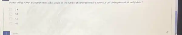 3
Human beings have 46 chromosomes . What would be the number of chromosomes if particular cell undergoes meiotic cell division?
23
33
12
46