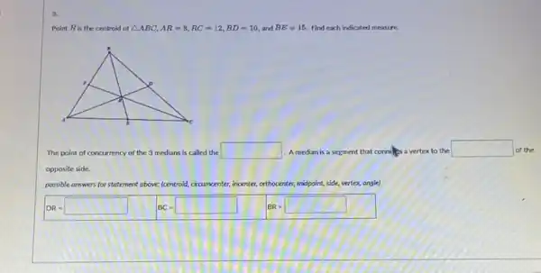 3.
Point Ris the centroid of Delta ABC,AR=8,RC=12,BD=10 and BE=15. Find each indicated measure.
The point of con concurrency of the 3 medians is called the square  A median is a segment that conny vertex to the
square  of the
opposite side.
possible answers for statement above: (centroid circumcenter, incenter, orthocenter , midpoint, side, vertex, ongle)
DR= BC= BR=