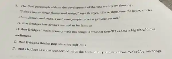 3.The final paragraph adds to the development of the text mainly by showing .
"I don't like to write flashy soul songs," says Bridges."I'm writing from the heart, stories
about family and truth I just want people to see a genuine person."
A. that Bridges has always wanted to be famous
B. that Bridges' main priority with his songs is whether they'll become a big hit with his
audiences
C. that Bridges thinks pop stars are sell-outs
D. that Bridges is most concerned with the authenticity and emotions evoked by his songs