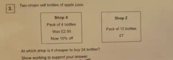 3.
Two shops sell bottles of apple juice.
Shop Z
Shop X
Pack of 4 bottles
Was ￡2.50
Now 10%  off
Pack of 12 bottles
E7
At which shop is it cheaper to buy 24 bottles?
Show working to support your answer.