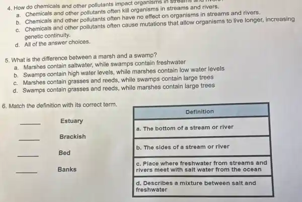 4. How do chemicals and other pollutants impact organisms in streams and livere
a. Chemicals and other pollutants often kill organisms in streams and rivers.
b. Chemicals and other pollutants often have no effect on organisms in streams and rivers.
c. Chemicals and other pollutants often cause mutations that allow organisms to live longer increasing
genetic continuity.
d. All of the answer choices.
5. What is the difference between a marsh and a swamp?
a. Marshes contain saltwater while swamps contain freshwater
b. Swamps contain high water levels, while marshes contain low water levels
c. Marshes contain grasses and reeds, while swamps subjection
d. Swamps contain grasses and reeds, while marshes contain large trees
6. Match the definition with its correct term.
__	Estuary
__	Brackish
__	Bed
__	Banks
