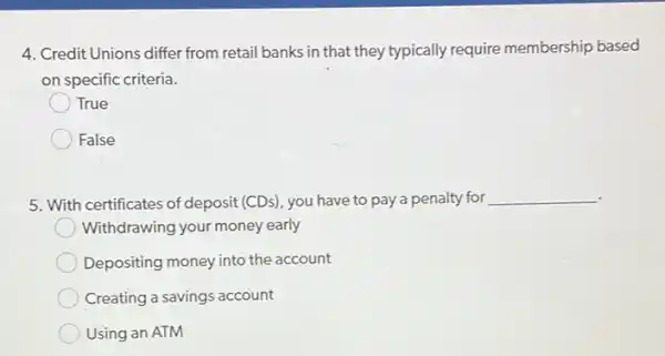 4. Credit Unions differ from retail banks in that they typically require membership based
on specific criteria.
True
False
5. With certificates of deposit (CDs), you have to pay a penalty for __
Withdrawing your money early
Depositing money into the account
Creating a savings account
Using an ATM