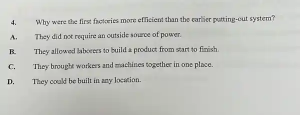 4. Why were the first factories more efficient than the earlier putting-out system?
A. They did not require an outside source of power.
B. They allowed laborers to build a product from start to finish.
C. They brought workers and machines together in one place.
D. They could be built in any location.