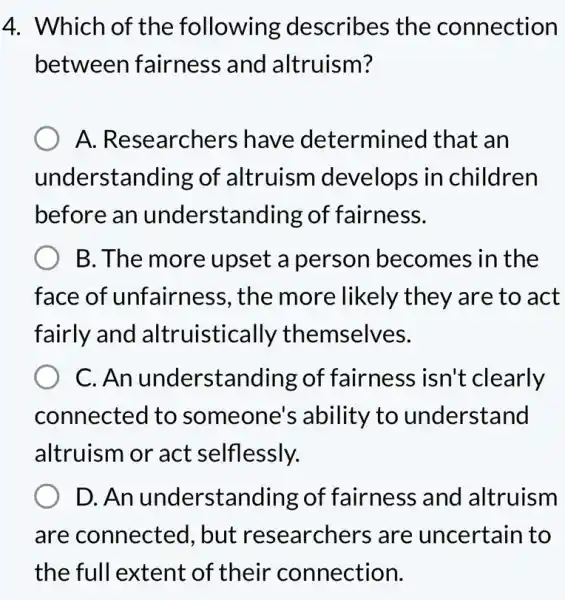 4. Which of the following describes the connection
between fairness and altruism?
A. Researchers have determined that an
understanding of altruism develops in children
before an understan ding of fairness.
B. The more upset a person becomes in the
face of unfairne ss, the more likely they are to act
fairly and altruistica lly themselves.
C. An understanding of fairness isn't clearly
connected to someone 's ability to understand
altruism or act selflessly.
D. An understanding of fairness and altruism