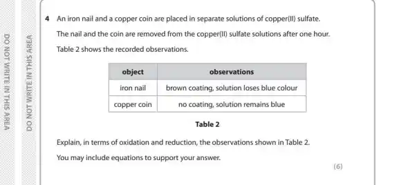 4 An iron nail and a copper coin are placed in separate solutions of copper(II) sulfate.
The nail and the coin are removed from the copper(II) sulfate solutions after one hour.
Table 2 shows the recorded observations.

 object & observations 
 iron nail & brown coating, solution loses blue colour 
 copper coin & no coating, solution remains blue 


Table 2
Explain, in terms of oxidation and reduction, the observations shown in Table 2.
You may include equations to support your answer.