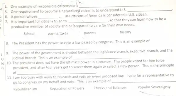 4. One example of responsible citizenship is __
5. One requirement to become a naturalized citizen is to understand U.S. __
6. A person whose __ are citizens of America is considered a U.S citizen.
7. It is important for citizens to go to __ , so that they can learn how to be a
productive member of society and be srepared to care for their own needs.
School
8. The President has the power to veto a law passed by congress. This is an example of
__
9. The power of the government is divided between the legislative branch executive branch, and the
judicial branch. This is an example of __
10. The president does not have the ultimate power in a country.The people voted for him to be
president, and after four years get to select them again or select a new person. This is the principle
of __
11. I am too busy with work to research and vote on every proposed law. I vote for a representative to
go to congress on my behalf and vote This is an example of
__
Republicanism	Separation of Powers Checks and Balances
Popular Sovereignty
paying taxes
parents
history