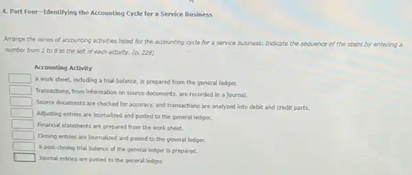 4. Part Four-Identifying the Accounting Cycle for a Service Business
Arrange the series of accounting activities listed for the accounting cycle for a service business. Indicate
the sequence of the e steps by entering a
number from 1 to 8 to the left of each activity. (p.228)
Accounting Activity
square 
A work sheet, including a trial balance, is prepared from the general ledger.
square 
Transactions, from information on source documents, are recorded in a journal.
square 
Source documents are checked for accuracy, and transactions are analyzed into debit and credit parts.
square 
Adjusting entries are journalized and posted to the general ledger.
square  Finandal statements are prepared from the work sheet.
square 
Closing entries are journalized and posted to the general ledger.
square 
A post-closing trial balance of the general ledger is prepared.
square 
Journal entries are posted to the general ledger.