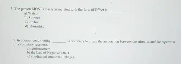 4. The person MOST closely associated with the Law of Effect is __
a) Watson
b) Skinner
c) Pavlov
d) Thorndike
5. In operant conditioning. __ is necessary to create the association between the stimulus and the repetition
of a voluntary response.
a) reinforcement
b) the Law of Negative Effect
c) conditional emotional linkages