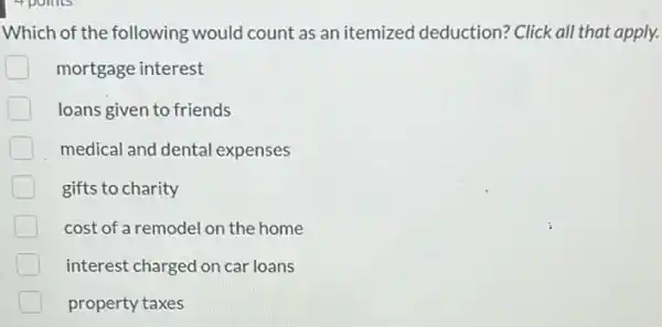 4 points
Which of the following would count as an itemized deduction? Click all that apply.
mortgage interest
loans given to friends
medical and dental expenses
gifts to charity
cost of a remodel on the home
interest charged on car loans
property taxes