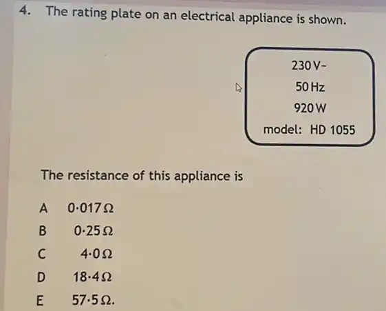 4. The rating plate on an electrical appliance is shown.
The resistance of this appliance is
A 0.017 Omega 
B 0.25 Omega 
C 4.0 Omega 
D 18.4 Omega 
E 57.5 Omega .