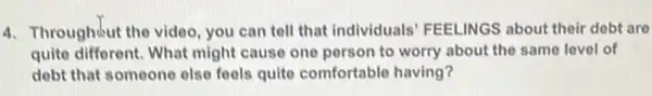 4. Throughout the video, you can tell that individuals FEELINGS about their debt are
quite different. What might cause one person to worry about the same level of
debt that someone else feels quite comfortable having?