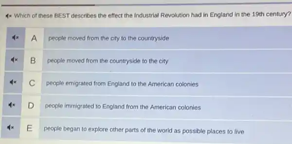 4 times Which of these BEST describes the effect the Industrial Revolution had in England in the 19th century

 4 x & A & people moved from the city to the countryside 
 4 x & B & people moved from the countryside to the city 
 4 x & C & people emigrated from England to the American colonies 
 4 x & D & people immigrated to England from the American colonies 
 4 x & mathrm(E) & people began to explore other parts of the world as possible places to live