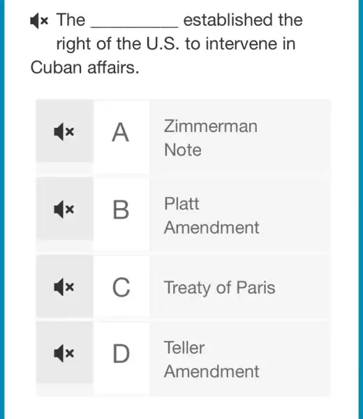 4 times The established the right of the U.S. to intervene in Cuban affairs.

 mathbf(4 x) & A & 
Zimmerman 
Note
 
 mathbf(4 x) & B & 
Platt 
Amendment
 
 mathbf(4 x) & C & Treaty of Paris 
 mathbf(4 x) & D & Teller