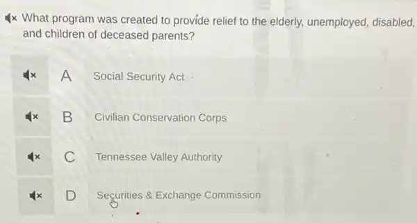 4 times What program was created to provide relief to the elderly, unemployed, disabled and children of deceased parents?
4x A Social Security Act
4x B Civilian Conservation Corps
4x C Tennessee Valley Authority
4x D Securities & Exchange Commission